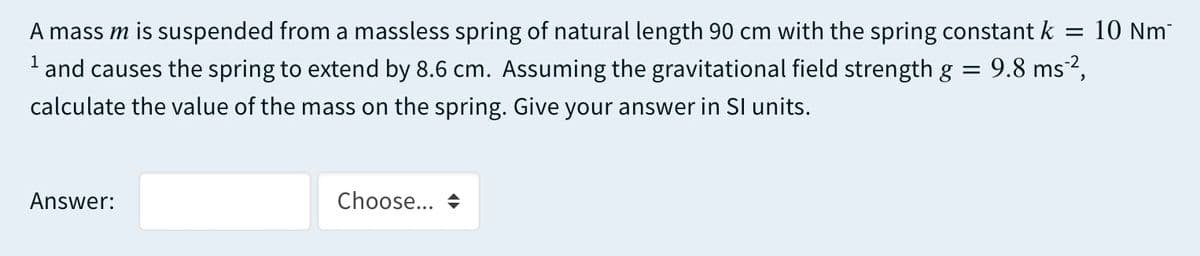 A mass m is suspended from a massless spring of natural length 90 cm with the spring constant k
10 Nm
'and causes the spring to extend by 8.6 cm. Assuming the gravitational field strength g = 9.8 ms²,
calculate the value of the mass on the spring. Give your answer in SI units.
Answer:
Choose...
