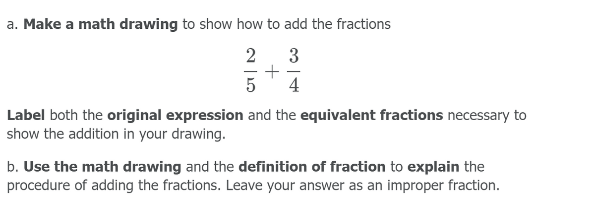a. Make a math drawing to show how to add the fractions
2
5
4
Label both the original expression and the equivalent fractions necessary to
show the addition in your drawing.
b. Use the math drawing and the definition of fraction to explain the
procedure of adding the fractions. Leave your answer as an improper fraction.
