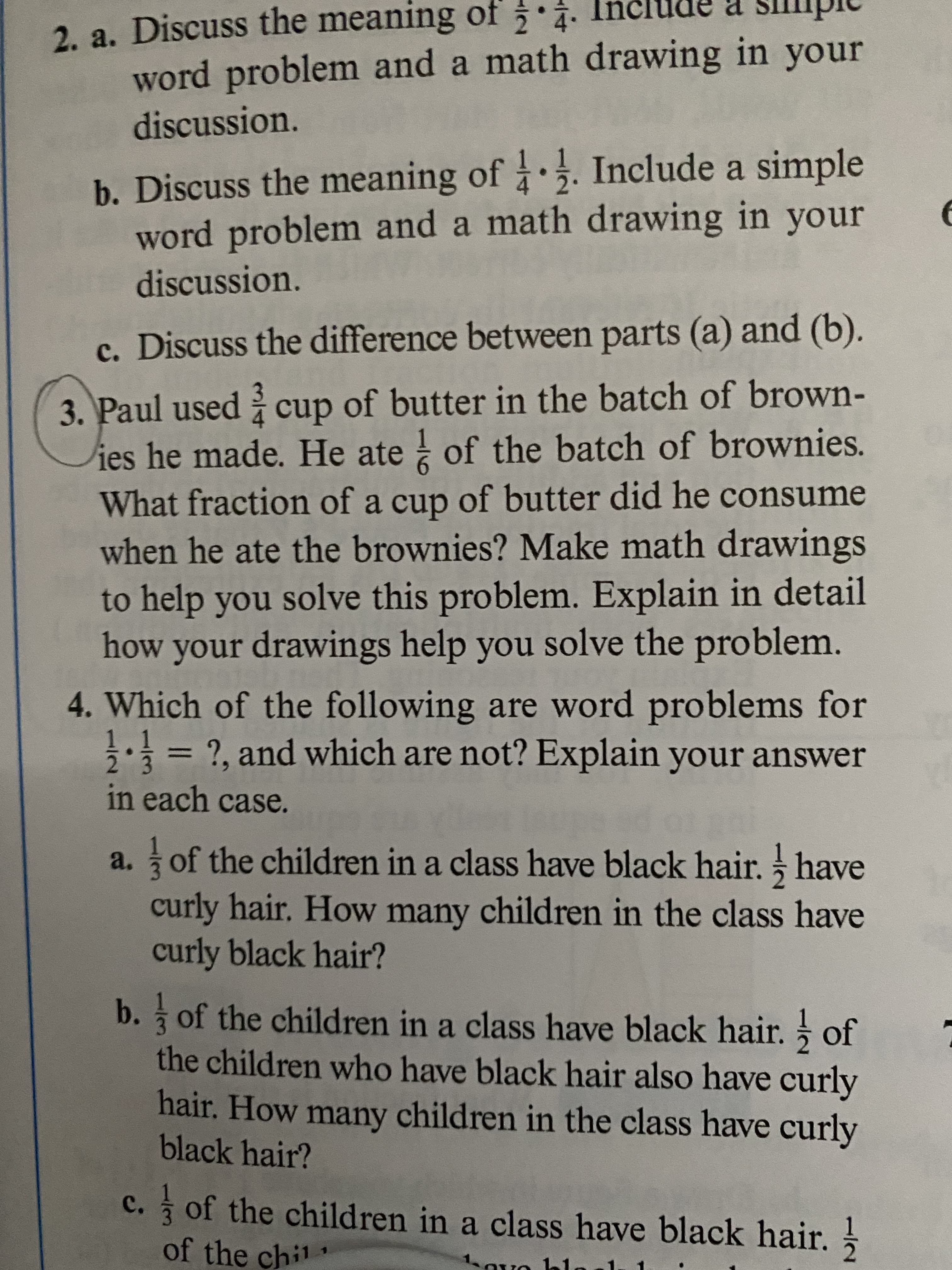 Paul used cup of butter in the batch of brown-
ies he made. He ate of the batch of brownies.
What fraction of a cup of butter did he consume
when he ate the brownies? Make math drawings
to help you solve this problem. Explain in detail
how your drawings help you solve the problem.
