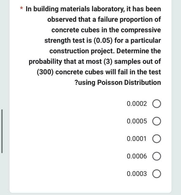 * In building materials laboratory, it has been
observed that a failure proportion of
concrete cubes in the compressive
strength test is (0.05) for a particular
construction project. Determine the
probability that at most (3) samples out of
(300) concrete cubes will fail in the test
?using Poisson Distribution
0.0002 O
0.0005 O
0.0001 O
0.0006 O
0.0003 O