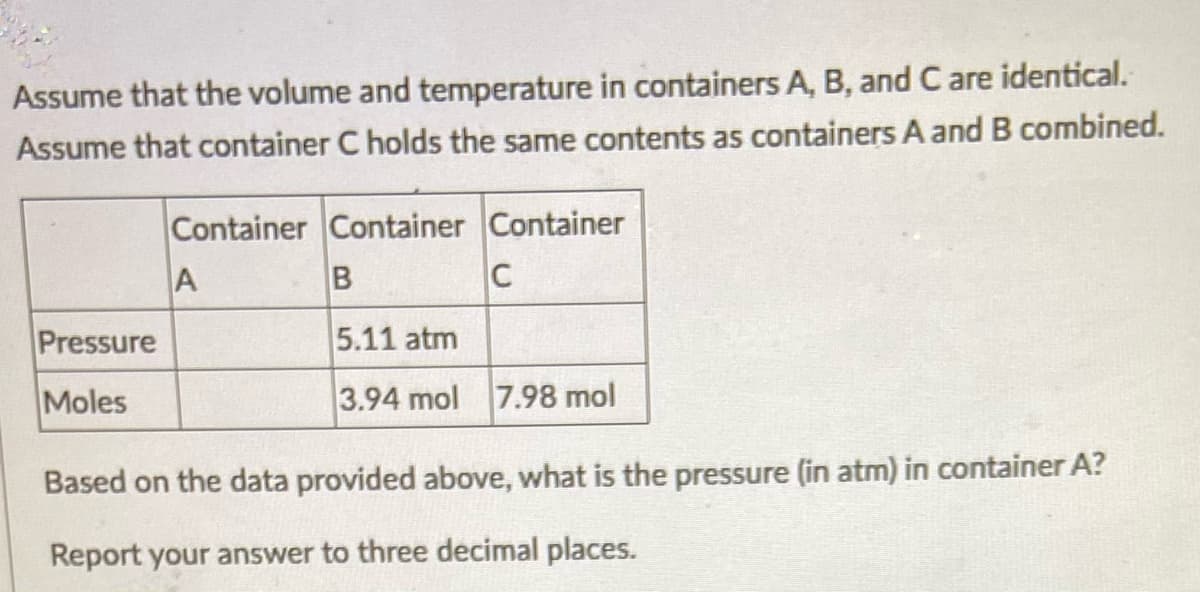 Assume that the volume and temperature in containers A, B, and C are identical.
Assume that container C holds the same contents as containers A and B combined.
Container Container Container
A
C
Pressure
5.11 atm
Moles
3.94 mol 7.98 mol
Based on the data provided above, what is the pressure (in atm) in container A?
Report your answer to three decimal places.
