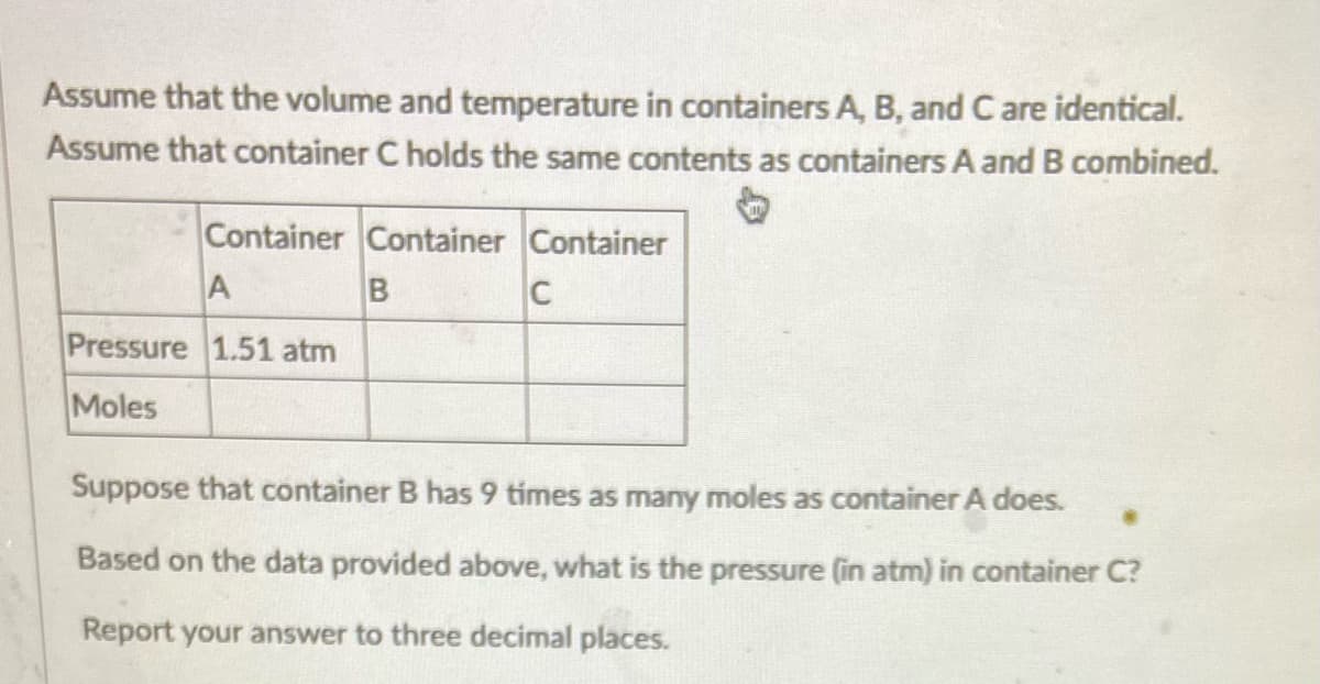 Assume that the volume and temperature in containers A, B, and C are identical.
Assume that container C holds the same contents as containers A and B combined.
Container Container Container
A
B
C
Pressure 1.51 atm
Moles
Suppose that container B has 9 times as many moles as container A does.
Based on the data provided above, what is the pressure (in atm) in container C?
Report your answer to three decimal places.
