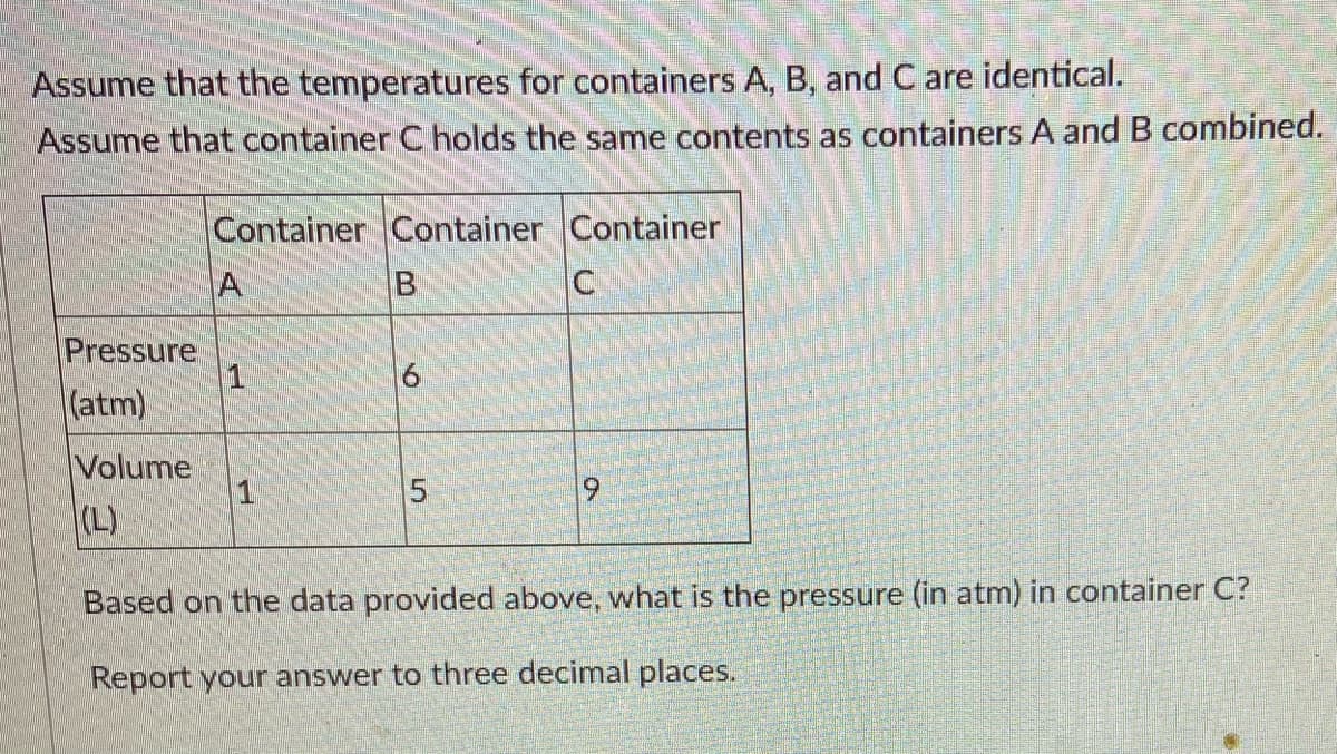 Assume that the temperatures for containers A, B, and C are identical.
Assume that container Cholds the same contents as containers A and B combined.
Container Container Container
A
Pressure
1
(atm)
Volume
1
(L)
Based on the data provided above, what is the pressure (in atm) in container C?
Report your answer to three decimal places.
5.
