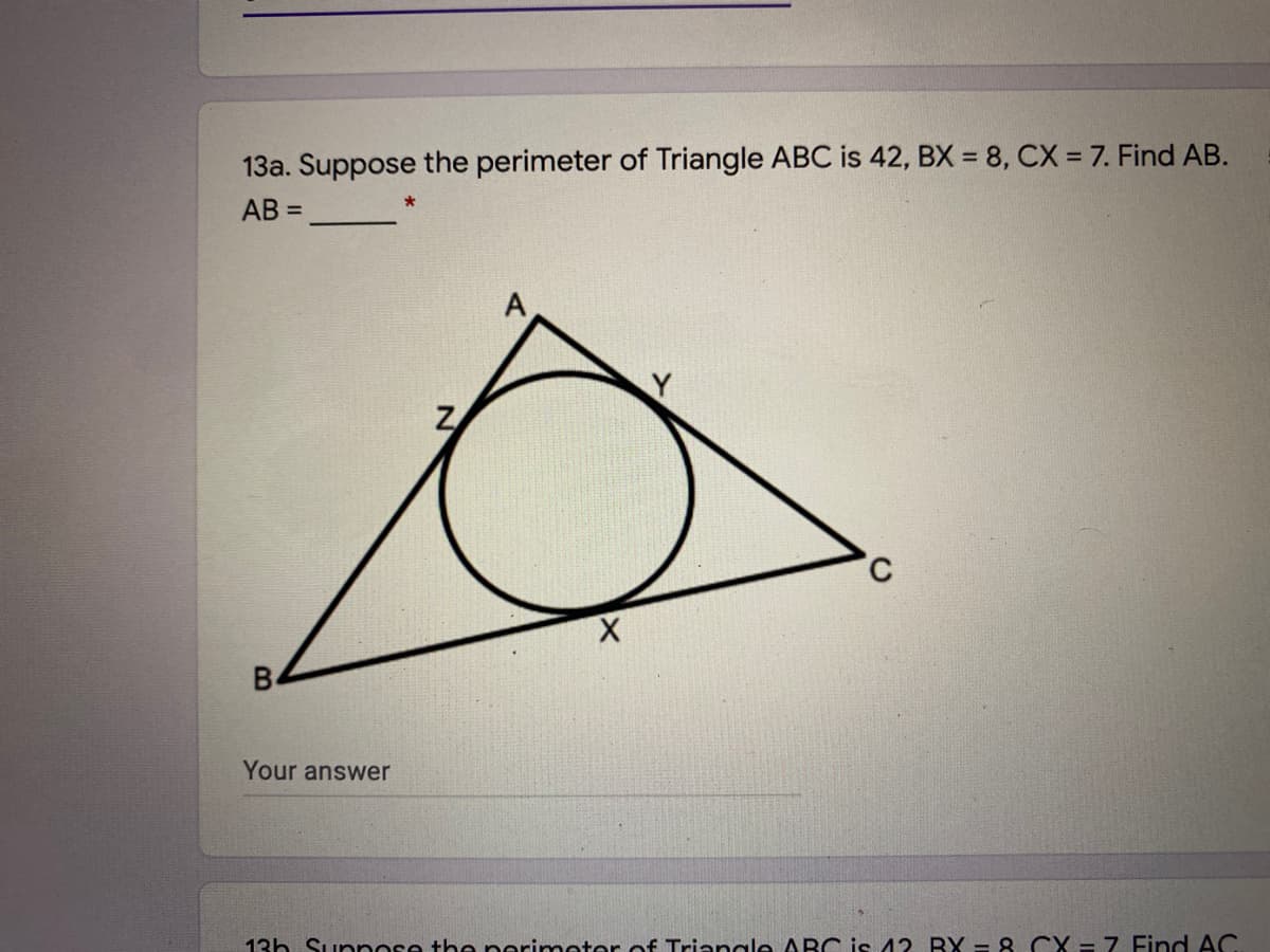 13a. Suppose the perimeter of Triangle ABC is 42, BX = 8, CX = 7. Find AB.
AB =
Z
B4
Your answer
13h Supnose the perimeter of Trianale ABC is 42. BX - 8. CX = 7 Find AC.
