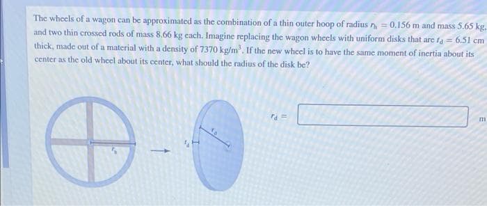 The wheels of a wagon can be approximated as the combination of a thin outer hoop of radius n = 0.156 m and mass 5.65 kg.
and two thin crossed rods of mass 8.66 kg cach. Imagine replacing the wagon wheels with uniform disks that are fa = 6.51 cm
thick, made out of a material with a density of 7370 kg/m'. If the new wheel is to have the same moment of inertia about its
center as the old wheel about its center, what should the radius of the disk be?
ra =
