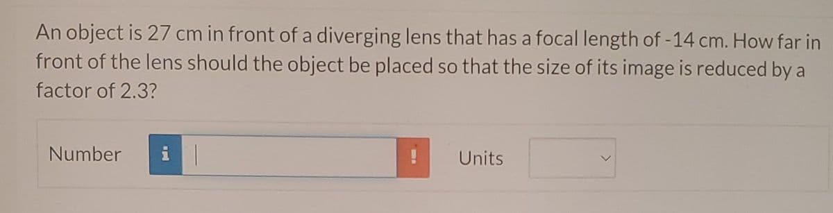 An object is 27 cm in front of a diverging lens that has a focal length of -14 cm. How far in
front of the lens should the object be placed so that the size of its image is reduced by a
factor of 2.3?
Number
Units
