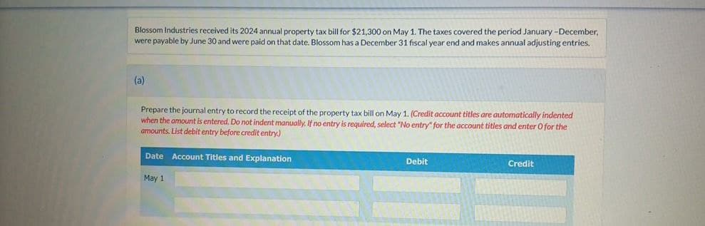 Blossom Industries received its 2024 annual property tax bill for $21,300 on May 1. The taxes covered the period January-December,
were payable by June 30 and were paid on that date. Blossom has a December 31 fiscal year end and makes annual adjusting entries.
(a)
Prepare the journal entry to record the receipt of the property tax bill on May 1. (Credit account titles are automatically indented
when the amount is entered. Do not indent manually. If no entry is required, select "No entry" for the account titles and enter O for the
amounts. List debit entry before credit entry.)
Date Account Titles and Explanation
Debit
Credit
May 1