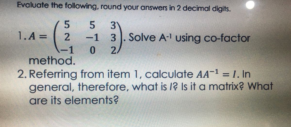 Evaluate the following, round your answers in 2 decimal digits.
5
5 3
1. A =
2 -1
3. Solve A-¹ using co-factor
-1
0 2/
method.
2. Referring from item 1, calculate AA¯¹ = I. In
general, therefore, what is /? Is it a matrix? What
are its elements?