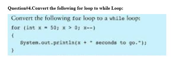 Question#4.Convert the following for loop to while Loop:
Convert the following for loop to a while loop:
for (int x - 50; x > 0; x--)
System.out.println(x + " seconds to go.");
