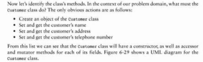 Now let's identify the class's methods. In the context of our problem domain, what must the
Customer class do? The only obvious actions are as follows:
• Create an object of the Customer class
• Set and get the customer's name
• Set and get the customer's address
• Set and get the customer's telephone number
From this list we can see that the customer class will have a constructor, as well as accessor
and mutator methods for each of its fields. Figure 6-29 shows a UML. diagram for the
Customer class.
