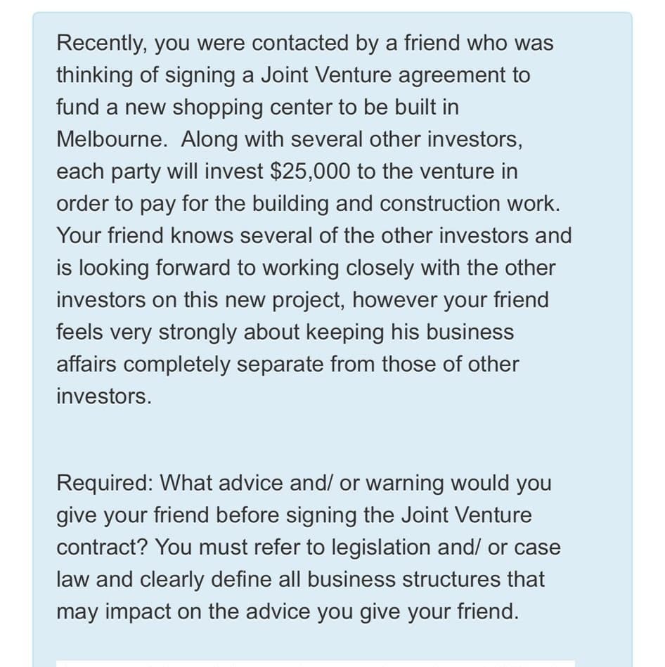 Recently, you were contacted by a friend who was
thinking of signing a Joint Venture agreement to
fund a new shopping center to be built in
Melbourne. Along with several other investors,
each party will invest $25,000 to the venture in
order to pay for the building and construction work.
Your friend knows several of the other investors and
is looking forward to working closely with the other
investors on this new project, however your friend
feels very strongly about keeping his business
affairs completely separate from those of other
investors.
Required: What advice and/ or warning would you
give your friend before signing the Joint Venture
contract? You must refer to legislation and/ or case
law and clearly define all business structures that
may impact on the advice you give your friend.
