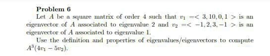 Problem 6
Let A be a square matrix of order 4 such that vi =< 3, 10, 0, 1 > is an
eigenvector of A associated to eigenvalue 2 and v =< -1,2,3, –1 > is an
eigenvector of A associated to eigenvalue 1.
Use the definition and properties of eigenvalues/eigenvectors to compute
A° (4v – 5v2).
