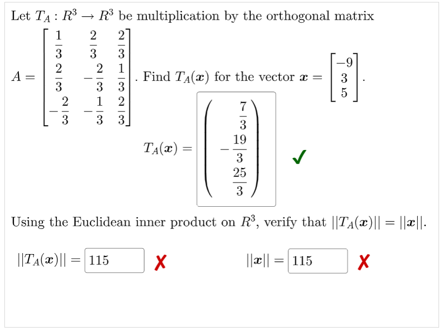 Let TA : R$
R$ be multiplication by the orthogonal matrix
1
2
3
3
6-
2
A =
3
1
Find TA(x) for the vector x =
3
3
-
-
-
3
5
2
1
2
7
-
-
- -
3
3
-
3
19
TA(x) =
3
25
3
Using the Euclidean inner product on R, verify that ||TA(x)|| = ||x|.
||TA(x)|| =| 115
||æ||
115
|
