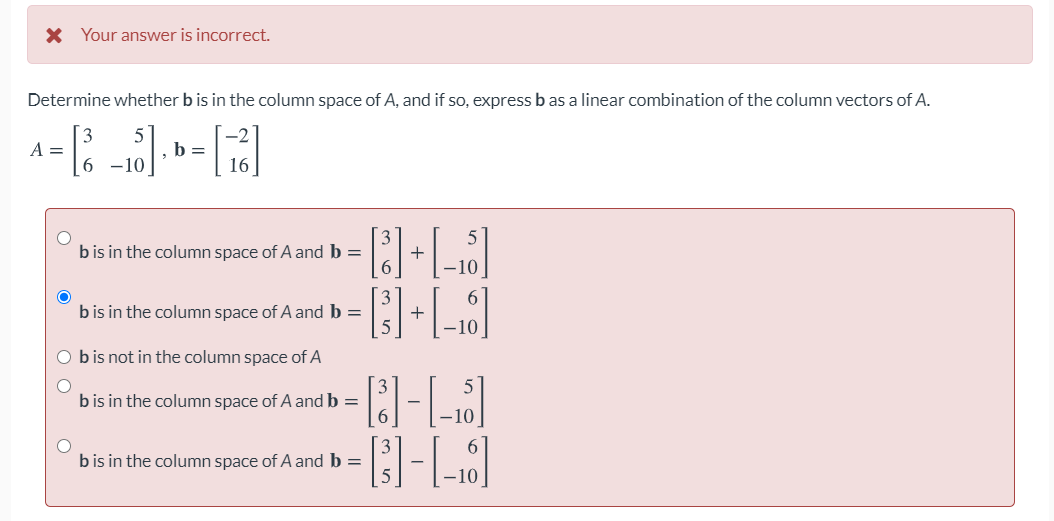 X Your answer is incorrect.
Determine whether b is in the column space of A, and if so, express b as a linear combination of the column vectors of A.
A =
b =
6 -10
16
b is in the column space of A and b =
+
6.
6.
bis in the column space of A and b =
+
-10
O bis not in the column space of A
b is in the column space of A and b =
bis in the column space of A and b =
