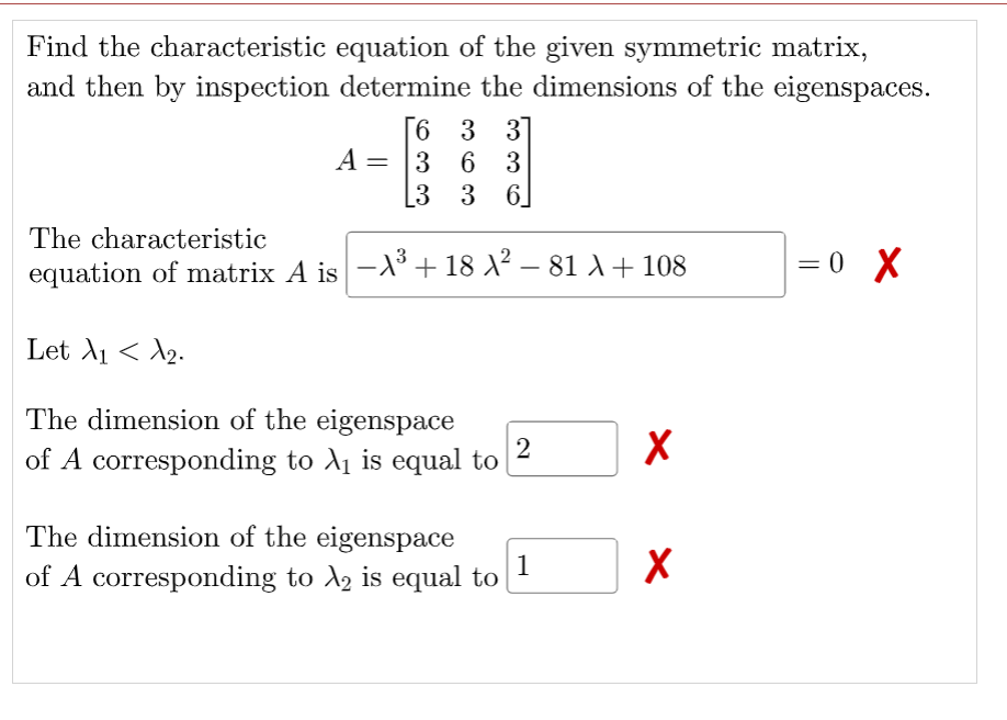 Find the characteristic equation of the given symmetric matrix,
and then by inspection determine the dimensions of the eigenspaces.
[6 3 3
A = |3 6 3
[3 3 6]
The characteristic
equation of matrix A is -° + 18 X² – 81 A + 108
= 0 X
Let A1 < A2.
The dimension of the eigenspace
2
of A corresponding to A is equal to
The dimension of the eigenspace
1
of A corresponding to A, is equal to
