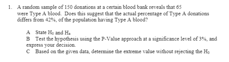 1. A random sample of 150 donations at a certain blood bank reveals that 65
were Type A blood. Does this suggest that the actual percentage of Type A donations
differs from 42%, of the population having Type A blood?
A State Ho and H,
B Test the hypothesis using the P-Value approach at a significance level of 3%, and
express your decision.
C Based on the given data, determine the extreme value without rejecting the Ho.
