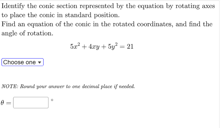 Identify the conic section represented by the equation by rotating axes
to place the conic in standard position.
Find an equation of the conic in the rotated coordinates, and find the
angle of rotation.
5x2 + 4xy + 5y? = 21
Choose one
NOTE: Round your answer to one decimal place if needed.
