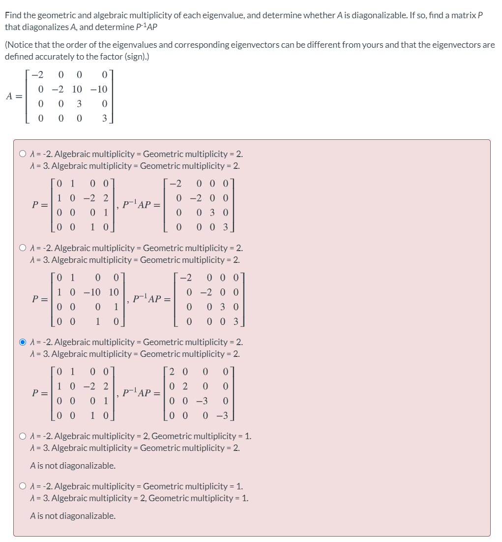 Find the geometric and algebraic multiplicity of each eigenvalue, and determine whether A is diagonalizable. If so, find a matrix P
that diagonalizes A, and determine P-1AP
(Notice that the order of the eigenvalues and corresponding eigenvectors can be different from yours and that the eigenvectors are
defined accurately to the factor (sign).)
-2
0 0
01
0 -2 10 -10
A =
3
O A = -2. Algebraic multiplicity = Geometric multiplicity = 2.
A = 3. Algebraic multiplicity = Geometric multiplicity = 2.
0 0
-2
0 0 0
1 0 -2 2
0 -2 0 0
p-'AP =
P =
0 0
0 1
0 3 0
_0 0
1 0
|0 0 0 3
O A = -2. Algebraic multiplicity = Geometric multiplicity = 2.
A = 3. Algebraic multiplicity = Geometric multiplicity = 2.
[o 1
-2
0 0 0
1 0 -10 10
0 -2 0 0
P =
0 0
p-'AP =
1
0 3 0
0 0
1
0 0 3 |
O A = -2. Algebraic multiplicity = Geometric multiplicity = 2.
A = 3. Algebraic multiplicity = Geometric multiplicity = 2.
1
[2 0 0
1 0 -2 2
P =
p-A
ГАР —
0 2
0 0
0 1
0 0 -3
0 0
1 0
0 -3
O A = -2. Algebraic multiplicity = 2, Geometric multiplicity = 1.
A = 3. Algebraic multiplicity = Geometric multiplicity = 2.
A is not diagonalizable.
O A = -2. Algebraic multiplicity = Geometric multiplicity = 1.
A = 3. Algebraic multiplicity = 2, Geometric multiplicity = 1.
A is not diagonalizable.
