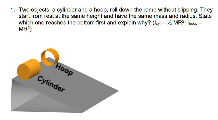 1. Two objects, a cylinder and a hoop, roll down the ramp without slipping. They
start from rest at the same height and have the same mass and radius. State
which one reaches the bottom first and explain why? (lcyl = ½ MR?, Inoop =
MR?)
Hoop
Cylinder
