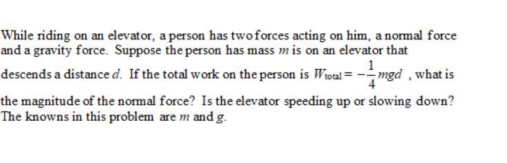 While riding on an elevator, a person has twoforces acting on him, a normal force
and a gravity force. Suppose the person has mass m is on an elevator that
1
descends a distance d. If the total work on the person is Wiotal = -mgd, what is
4
the magnitude of the normal force? Is the elevator speeding up or slowing down?
The knowns in this problem are m and g.
