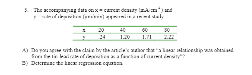 5. The accompanying data on x = current density (mA/cm*) and
y = rate of deposition (um/min) appeared in a recent study.
80
2.22
20
40
60
y
.24
1.20
1.71
A) Do you agree with the claim by the article's author that "a linear relationship was obtained
from the tin-lead rate of deposition as a function of current density"?
B) Determine the linear regression equation.
