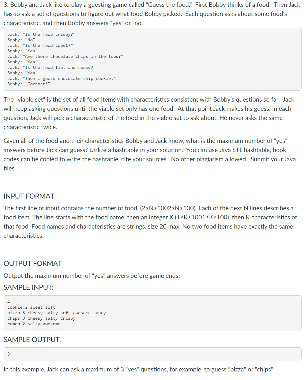 3. Bobby and Jack like to play a guesting game called "Guess the food." First Bobby thinks of a food. Then Jack
has to ask a set of questions to figure out what food Bobby picked. Each question asks about some food's
characteristic, and then Bobby answers "yes" or "no."
Jack: "Is the food crispy?"
Bobby: "No"
Jack: "Is the food sweet?"
Bobby: "Yes"
Jack: "Are there chocolate chips in the food?"
Bobby: "Yes"
Jack: "Is the food flat and round?"
Bobby: "Yes"
Jack: "Then I guess chocolate chip cookie."
Bobby: "Correct!"
The "viable set" is the set of all food items with characteristics consistent with Bobby's questions so far. Jack
will keep asking questions until the viable set only has one food. At that point Jack makes his guess. In each
question, Jack will pick a characteristic of the food in the viable set to ask about. He never asks the same
characteristic twice.
Given all of the food and their characteristics Bobby and Jack know, what is the maximum number of "yes"
answers before Jack can guess? Utilize a hashtable in your solution. You can use Java STL hashtable, book
codes can be copied to write the hashtable, cite your sources. No other plagiarism allowed. Submit your Java
files.
INPUT FORMAT
The first line of input contains the number of food, (2<N<1002<N<100). Each of the next N lines describes a
food item. The line starts with the food name, then an integer K (1<K<1001<K<100), then K characteristics of
that food. Food names and characteristics are strings, size 20 max. No two food items have exactly the same
characteristics.
OUTPUT FORMAT
Output the maximum number of "yes" answers before game ends.
SAMPLE INPUT:
4
cookie 2 sweet soft
pizza 5 cheesy salty soft awesome saucy
chips 3 cheesy salty crispy
ramen 2 salty awesome
SAMPLE OUTPUT:
3
In this example, Jack can ask a maximum of 3 "yes" questions, for example, to guess "pizza" or "chips"
