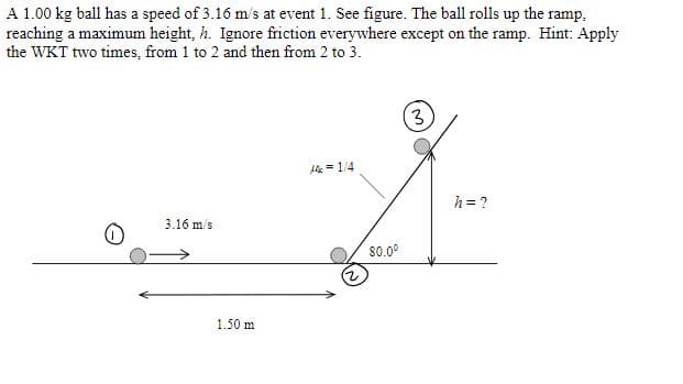 A 1.00 kg ball has a speed of 3.16 m/s at event 1. See figure. The ball rolls up the ramp,
reaching a maximum height, h. Ignore friction everywhere except on the ramp. Hint: Apply
the WKT two times, from 1 to 2 and then from 2 to 3.
(3)
Ak = 1/4
h = ?
3.16 m/s
80.0°
1.50 m
