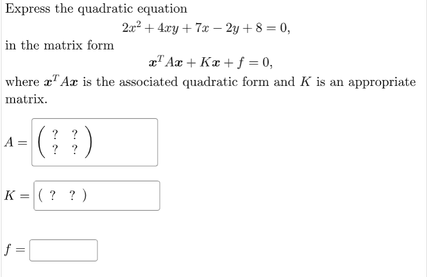 Express the quadratic equation
2x2 + 4xy + 7x – 2y + 8 = 0,
%3D
in the matrix form
xT Ax + Kx +f = 0,
%3D
where x" Ax is the associated quadratic form and K is an appropriate
matrix.
?
A =
?
K =( ? ? )
f =
