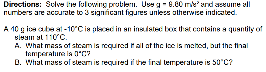 Directions: Solve the following problem. Use g = 9.80 m/s² and assume all
numbers are accurate to 3 significant figures unless otherwise indicated.
A 40 g ice cube at -10°C is placed in an insulated box that contains a quantity of
steam at 110°C.
A. What mass of steam is required if all of the ice is melted, but the final
temperature is 0°C?
B. What mass of steam is required if the final temperature is 50°C?
