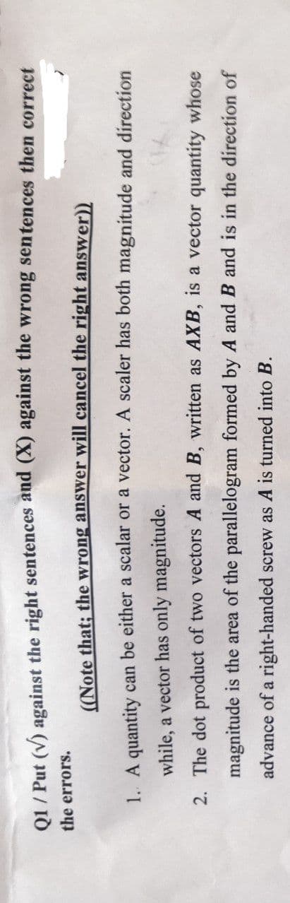 01 / Put (V) against the right sentences and (X) against the wrong sentences then correct
the errors.
((Note that; the wrong answer will cancel the right answer))
1. A quantity can be either a scalar or a vector. A scaler has both magnitude and direction
while, a vector has only magnitude.
2. The dot product of two vectors A and B, written as AXB, is a vector quantity whose
magnitude is the area of the parallelogram formed by A and B and is in the direction of
advance of a right-handed screw as A is turned into B.
