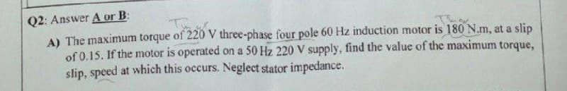 Q2: Answer A or B:
A) The maximum torque of 220 V three-phase four pole 60 Hz induction motor is 180 N.m, at a slip
of 0.15. If the motor is operated on a 50 Hz 220 V supply, find the value of the maximum torque,
slip, speed at which this occurs. Neglect stator impedance.
