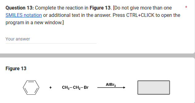 Question 13: Complete the reaction in Figure 13. [Do not give more than one
SMILES notation or additional text in the answer. Press CTRL+CLICK to open the
program in a new window.]
Your answer
Figure 13
+
CH3-CH₂-Br
AlBr3