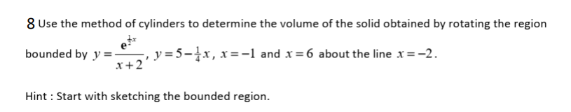 8 Use the method of cylinders to determine the volume of the solid obtained by rotating the region
bounded by y =-
x+2
y = 5-x, x=-1 and x= 6 about the line x=-2.
