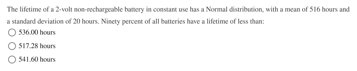 The lifetime of a 2-volt non-rechargeable battery in constant use has a Normal distribution, with a mean of 516 hours and
a standard deviation of 20 hours. Ninety percent of all batteries have a lifetime of less than:
536.00 hours
517.28 hours
541.60 hours
