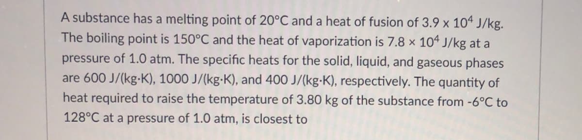 A substance has a melting point of 20°C and a heat of fusion of 3.9 x 104 J/kg.
The boiling point is 150°C and the heat of vaporization is 7.8 x 104 J/kg at a
pressure of 1.0 atm. The specific heats for the solid, liquid, and gaseous phases
are 600 J/(kg-K), 1000 J/(kg-K), and 400 J/(kg-K), respectively. The quantity of
heat required to raise the temperature of 3.80 kg of the substance from -6°C to
128°C at a pressure of 1.0 atm, is closest to
