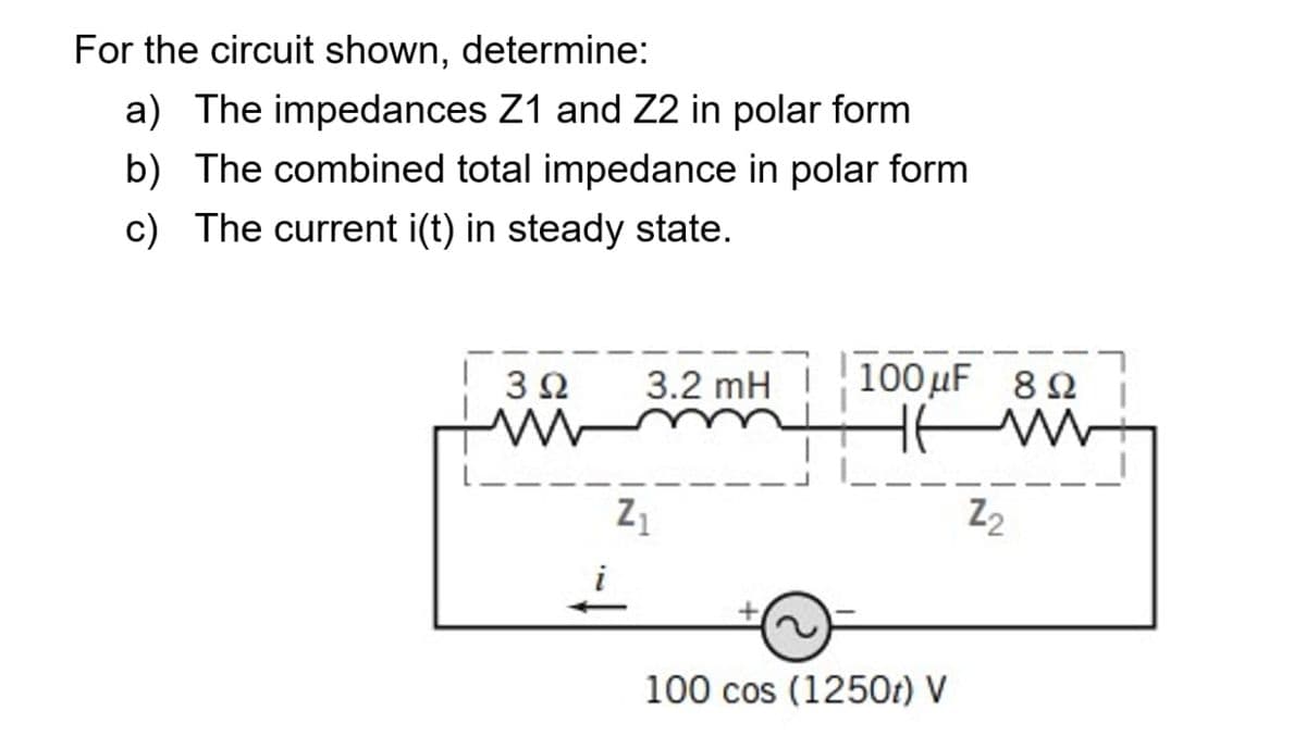 For the circuit shown, determine:
a) The impedances Z1 and Z2 in polar form
b) The combined total impedance in polar form
c) The current i(t) in steady state.
3Ω
3.2 mH
100 µF 82
Z2
100 cos (1250t) V
