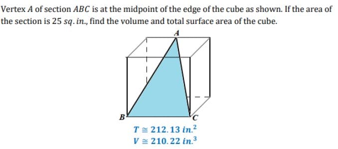 Vertex A of section ABC is at the midpoint of the edge of the cube as shown. If the area of
the section is 25 sq. in., find the volume and total surface area of the cube.
A
B
T= 212.13 in.²
V = 210.22 in.3

