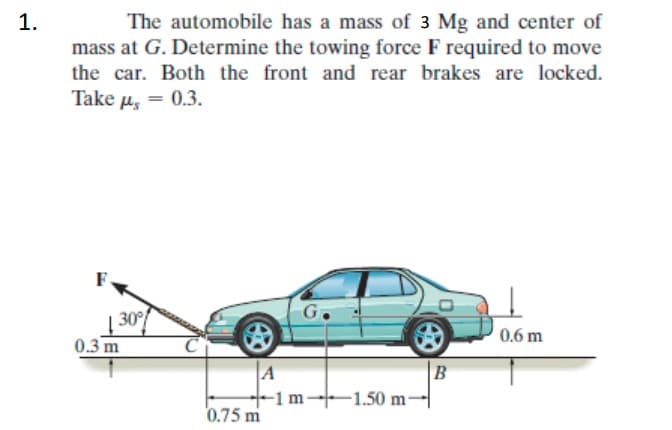 The automobile has a mass of 3 Mg and center of
mass at G. Determine the towing force F required to move
the car. Both the front and rear brakes are locked.
Take u, = 0.3.
30°
0.3 m
0.6 m
A
B
-1m-1.50 m-
0.75 m
1.

