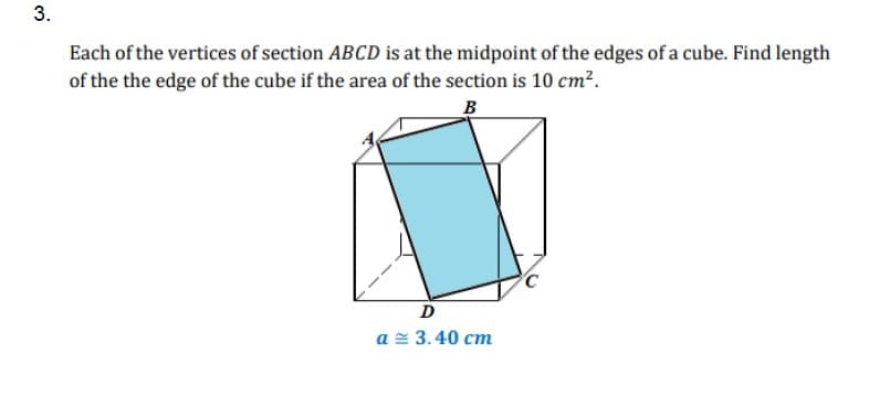 3.
Each of the vertices of section ABCD is at the midpoint of the edges of a cube. Find length
of the the edge of the cube if the area of the section is 10 cm?.
B
D
a = 3.40 cm
