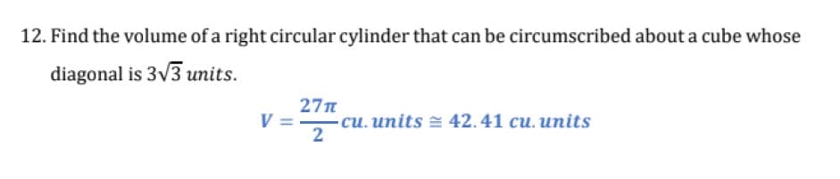 12. Find the volume of a right circular cylinder that can be circumscribed about a cube whose
diagonal is 3V3 units.
27n
си. иnits 42.41 си. иnits
2
V =
