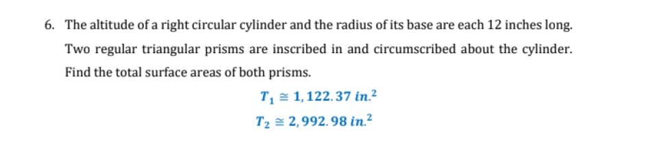 6. The altitude of a right circular cylinder and the radius of its base are each 12 inches long.
Two regular triangular prisms are inscribed in and circumscribed about the cylinder.
Find the total surface areas of both prisms.
T= 1,122.37 in.?
T2 = 2,992.98 in.2
