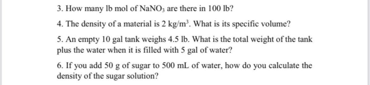 3. How many lb mol of NaNO; are there in 100 lb?
4. The density of a material is 2 kg/m?. What is its specific volume?
5. An empty 10 gal tank weighs 4.5 lb. What is the total weight of the tank
plus the water when it is filled with 5 gal of water?
6. If you add 50 g of sugar to 500 mL of water, how do you calculate the
density of the sugar solution?
