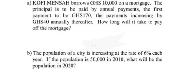 KOFI MENSAH borrows GHS 10,000 on a mortgage. The
principal is to be paid by annual payments, the first
payment to be GHS170, the payments increasing by
GHS40 annually thereafter. How long will it take to pay
off the mortgage?
The population of a city is increasing at the rate of 6% each
year. If the population is 50,000 in 2010, what will be the
population in 2020?

