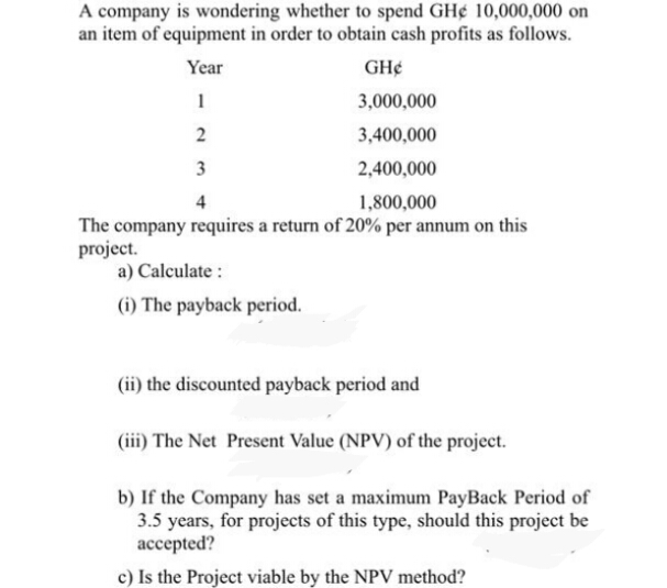 A company is wondering whether to spend GH¢ 10,000,000 on
an item of equipment in order to obtain cash profits as follows.
Year
GH¢
1
3,000,000
3,400,000
3
2,400,000
1,800,000
The company requires a return of 20% per annum on this
project.
a) Calculate :
(i) The payback period.
(ii) the discounted payback period and
(iii) The Net Present Value (NPV) of the project.
b) If the Company has set a maximum PayBack Period of
3.5 years, for projects of this type, should this project be
accepted?
c) Is the Project viable by the NPV method?
2.
4)
