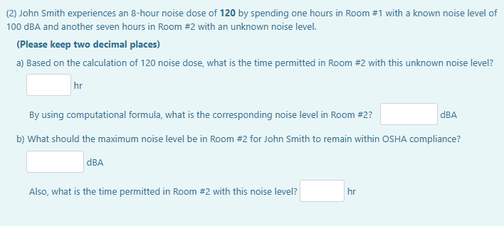 (2) John Smith experiences an 8-hour noise dose of 120 by spending one hours in Room #1 with a known noise level of
100 dBA and another seven hours in Room #2 with an unknown noise level.
(Please keep two decimal places)
a) Based on the calculation of 120 noise dose, what is the time permitted in Room #2 with this unknown noise level?
hr
By using computational formula, what is the corresponding noise level in Room #2?
b) What should the maximum noise level be in Room #2 for John Smith to remain within OSHA compliance?
dBA
Also, what is the time permitted in Room #2 with this noise level?
hr
dBA