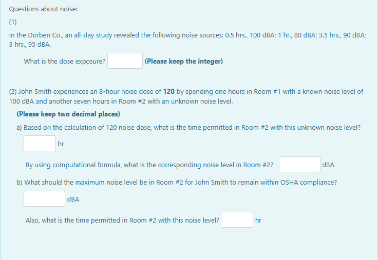 Questions about noise:
(1)
In the Dorben Co., an all-day study revealed the following noise sources: 0.5 hrs., 100 dBA; 1 hr., 80 dBA; 3.5 hrs., 90 dBA;
3 hrs., 95 dBA.
What is the dose exposure?
(Please keep the integer)
(2) John Smith experiences an 8-hour noise dose of 120 by spending one hours in Room #1 with a known noise level of
100 dBA and another seven hours in Room #2 with an unknown noise level.
(Please keep two decimal places)
a) Based on the calculation of 120 noise dose, what is the time permitted in Room #2 with this unknown noise level?
hr
By using computational formula, what is the corresponding noise level in Room #2?
b) What should the maximum noise level be in Room #2 for John Smith to remain within OSHA compliance?
dBA
Also, what is the time permitted in Room #2 with this noise level?
dBA
hr