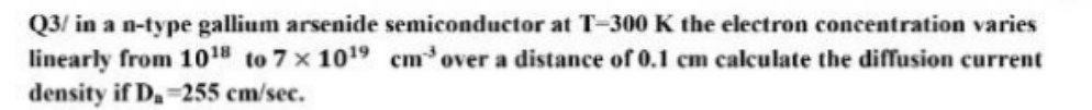 Q3/ in a n-type gallium arsenide semiconductor at T-300 K the electron concentration varies
linearly from 10¹8 to 7x10¹⁹ cm³ over a distance of 0.1 cm calculate the diffusion current
density if D₂ 255 cm/sec.