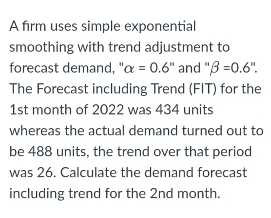 A firm uses simple exponential
smoothing with trend adjustment to
forecast demand, "a = 0.6" and "B=0.6".
The Forecast including Trend (FIT) for the
1st month of 2022 was 434 units
whereas the actual demand turned out to
be 488 units, the trend over that period
was 26. Calculate the demand forecast
including trend for the 2nd month.
