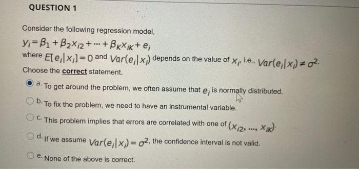 QUESTION 1
Consider the following regression model,
Y=B1+B2X12 + +BxX iK+ ej
where Ele,x,]=0 and Var(e, x) depends on the value of Xp i.e., Var(e,x) = o2.
...
Choose the correct statement.
a.
To get around the problem, we often assume that e, is normally distributed.
o b.T
O D. To fix the problem, we need to have an instrumental variable.
O C. This problem implies that errors are correlated with one of (x2. .... X):
O d. if we assume Varle,lx.) = o2, the confidence interval is not valid.
е.
None of the above is correct.
