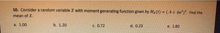 10. Consider a random variable X with moment generating function given by My(t) = (4 +.6e). Find the
mean of X.
a. 1.00
b. 1.20
C. 0.72
d. 0.23
e. 1.80
